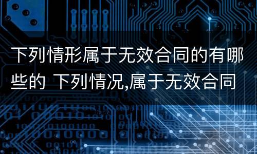 下列情形属于无效合同的有哪些的 下列情况,属于无效合同的有