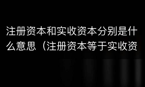 注册资本和实收资本分别是什么意思（注册资本等于实收资本）