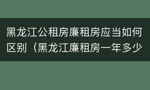 黑龙江公租房廉租房应当如何区别（黑龙江廉租房一年多少钱）