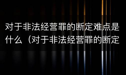 对于非法经营罪的断定难点是什么（对于非法经营罪的断定难点是什么意思）