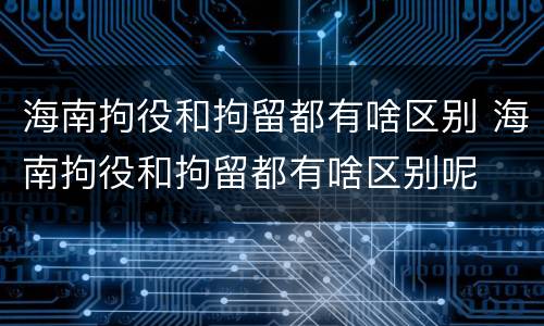 海南拘役和拘留都有啥区别 海南拘役和拘留都有啥区别呢