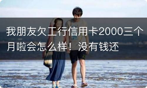 我朋友欠工行信用卡2000三个月啦会怎么样!没有钱还