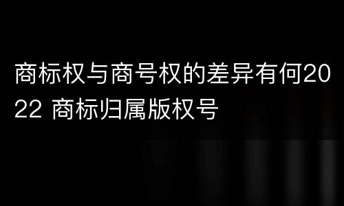 商标权与商号权的差异有何2022 商标归属版权号