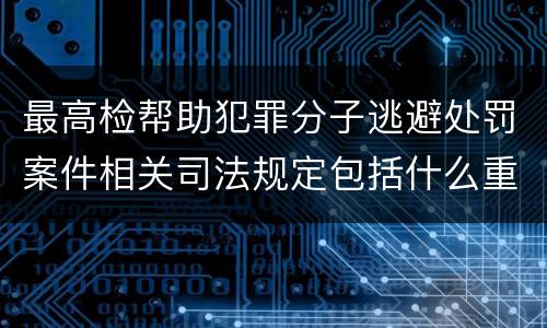 最高检帮助犯罪分子逃避处罚案件相关司法规定包括什么重要内容