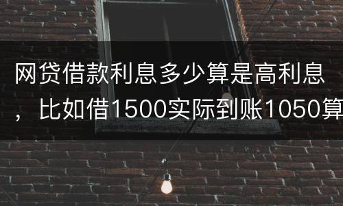 网贷借款利息多少算是高利息，比如借1500实际到账1050算高利息