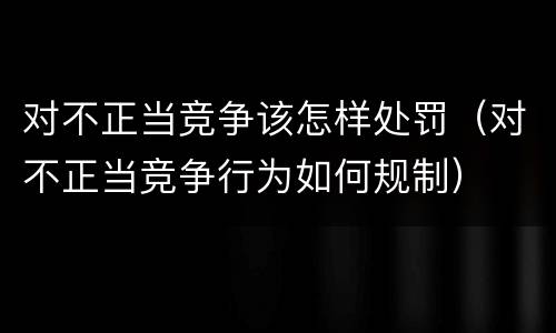 对不正当竞争该怎样处罚（对不正当竞争行为如何规制）
