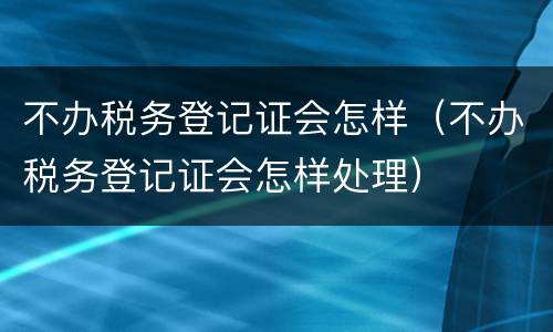 不办税务登记证会怎样（不办税务登记证会怎样处理）