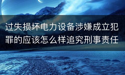 过失损坏电力设备涉嫌成立犯罪的应该怎么样追究刑事责任