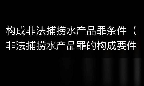 构成非法捕捞水产品罪条件（非法捕捞水产品罪的构成要件）