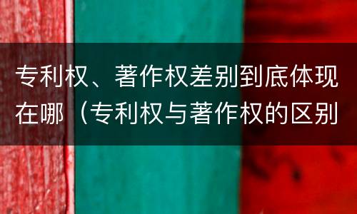 专利权、著作权差别到底体现在哪（专利权与著作权的区别）