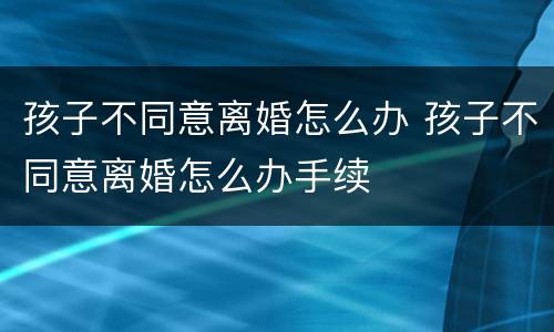 孩子不同意离婚怎么办 孩子不同意离婚怎么办手续