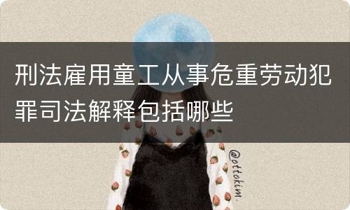 刑法雇用童工从事危重劳动犯罪司法解释包括哪些