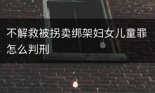 不解救被拐卖绑架妇女儿童罪怎么判刑