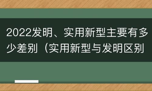 2022发明、实用新型主要有多少差别（实用新型与发明区别）