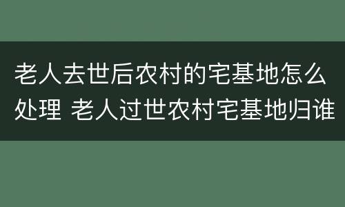 老人去世后农村的宅基地怎么处理 老人过世农村宅基地归谁