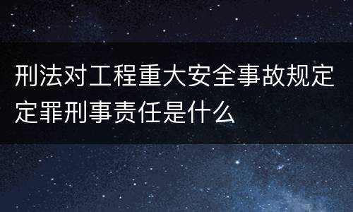 刑法对工程重大安全事故规定定罪刑事责任是什么