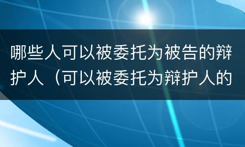 哪些人可以被委托为被告的辩护人（可以被委托为辩护人的是）
