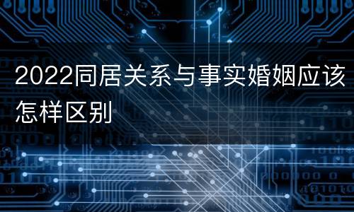 2022同居关系与事实婚姻应该怎样区别