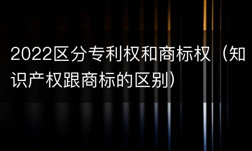 2022区分专利权和商标权（知识产权跟商标的区别）