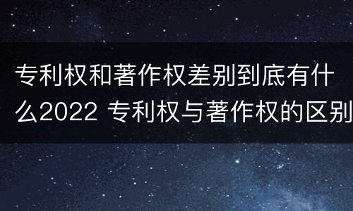 专利权和著作权差别到底有什么2022 专利权与著作权的区别与联系