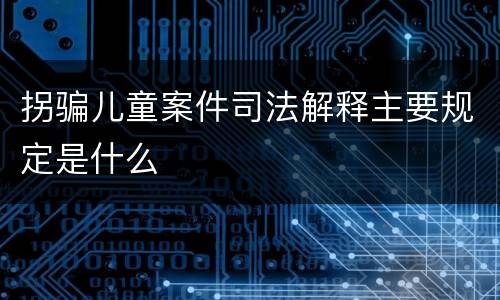 拐骗儿童案件司法解释主要规定是什么