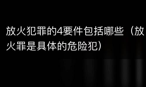 放火犯罪的4要件包括哪些（放火罪是具体的危险犯）