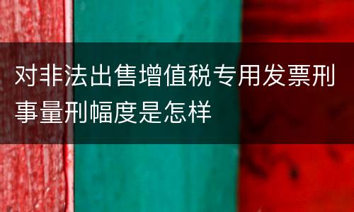 对非法出售增值税专用发票刑事量刑幅度是怎样
