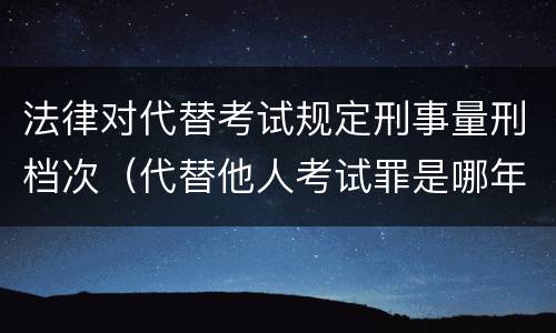 法律对代替考试规定刑事量刑档次（代替他人考试罪是哪年规定）