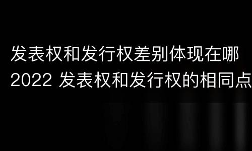 发表权和发行权差别体现在哪2022 发表权和发行权的相同点