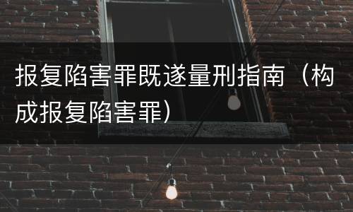 报复陷害罪既遂量刑指南（构成报复陷害罪）
