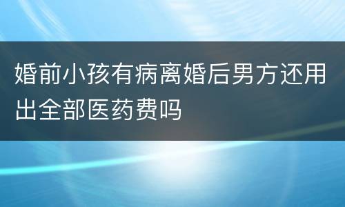 婚前小孩有病离婚后男方还用出全部医药费吗
