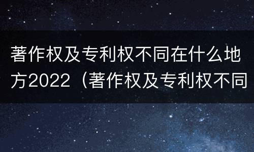 著作权及专利权不同在什么地方2022（著作权及专利权不同在什么地方2022年的）