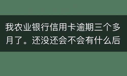 我农业银行信用卡逾期三个多月了。还没还会不会有什么后果