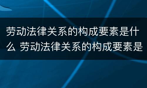 劳动法律关系的构成要素是什么 劳动法律关系的构成要素是什么意思