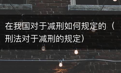 在我国对于减刑如何规定的（刑法对于减刑的规定）