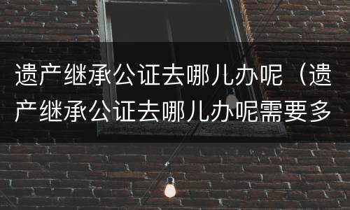 遗产继承公证去哪儿办呢（遗产继承公证去哪儿办呢需要多久）