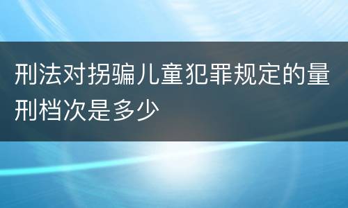 刑法对拐骗儿童犯罪规定的量刑档次是多少