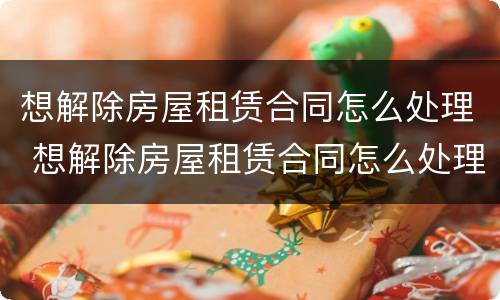想解除房屋租赁合同怎么处理 想解除房屋租赁合同怎么处理违约