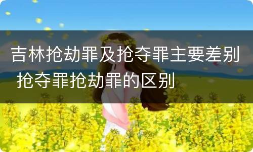 吉林抢劫罪及抢夺罪主要差别 抢夺罪抢劫罪的区别