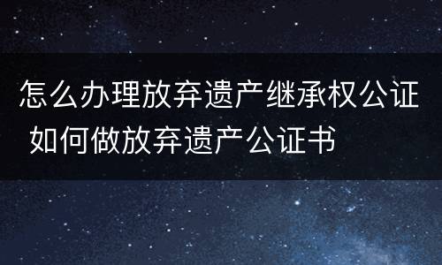 怎么办理放弃遗产继承权公证 如何做放弃遗产公证书