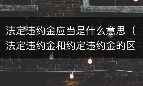 法定违约金应当是什么意思（法定违约金和约定违约金的区别）