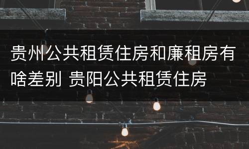 贵州公共租赁住房和廉租房有啥差别 贵阳公共租赁住房