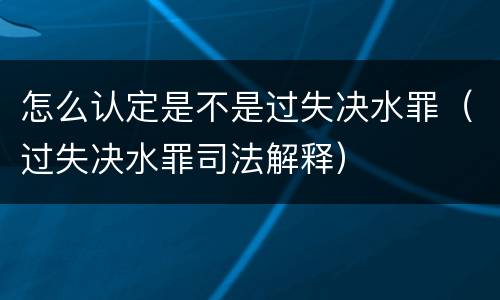 怎么认定是不是过失决水罪（过失决水罪司法解释）