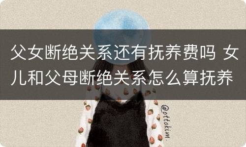 父女断绝关系还有抚养费吗 女儿和父母断绝关系怎么算抚养费