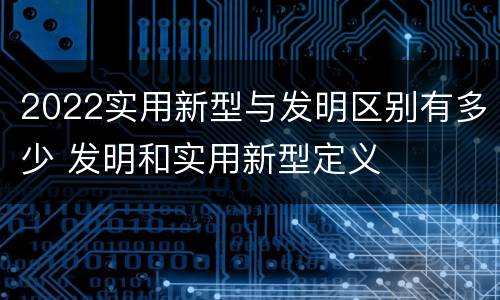 2022实用新型与发明区别有多少 发明和实用新型定义