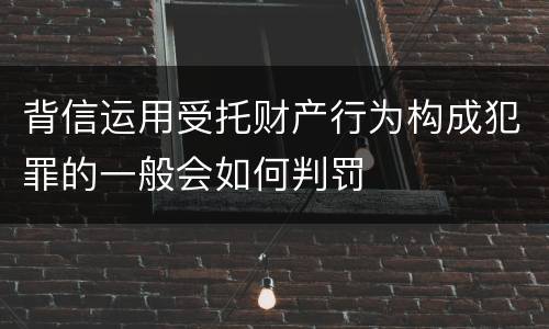 背信运用受托财产行为构成犯罪的一般会如何判罚