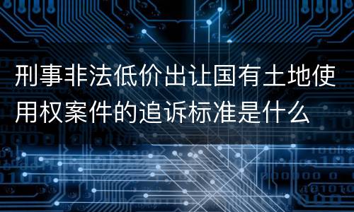 刑事非法低价出让国有土地使用权案件的追诉标准是什么