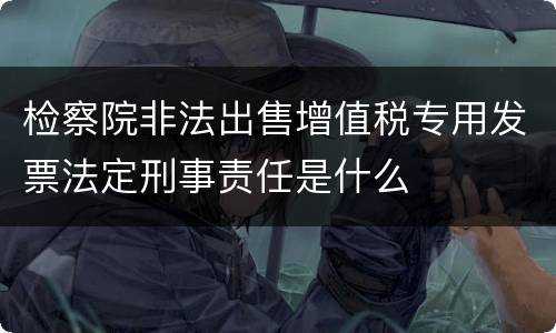检察院非法出售增值税专用发票法定刑事责任是什么
