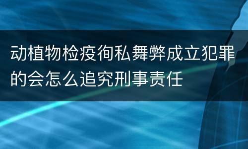 动植物检疫徇私舞弊成立犯罪的会怎么追究刑事责任