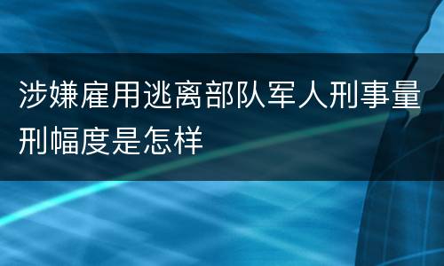 涉嫌雇用逃离部队军人刑事量刑幅度是怎样